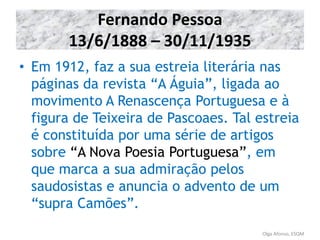 Fernando Pessoa
13/6/1888 – 30/11/1935
• Em 1912, faz a sua estreia literária nas
páginas da revista “A Águia”, ligada ao
movimento A Renascença Portuguesa e à
figura de Teixeira de Pascoaes. Tal estreia
é constituída por uma série de artigos
sobre “A Nova Poesia Portuguesa”, em
que marca a sua admiração pelos
saudosistas e anuncia o advento de um
“supra Camões”.
Olga Afonso, ESQM
 