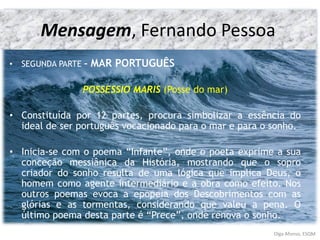 Mensagem, Fernando Pessoa
• SEGUNDA PARTE – MAR PORTUGUÊS
POSSESSIO MARIS (Posse do mar)
• Constituída por 12 partes, procura simbolizar a essência do
ideal de ser português vocacionado para o mar e para o sonho.
• Inicia-se com o poema “Infante”, onde o poeta exprime a sua
conceção messiânica da História, mostrando que o sopro
criador do sonho resulta de uma lógica que implica Deus, o
homem como agente intermediário e a obra como efeito. Nos
outros poemas evoca a epopeia dos Descobrimentos com as
glórias e as tormentas, considerando que valeu a pena. O
último poema desta parte é “Prece”, onde renova o sonho.
Olga Afonso, ESQM
 