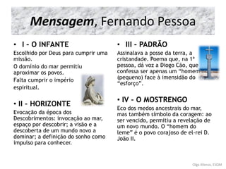 Mensagem, Fernando Pessoa
• I – O INFANTE
Escolhido por Deus para cumprir uma
missão.
O domínio do mar permitiu
aproximar os povos.
Falta cumprir o império
espiritual.
• II – HORIZONTE
Evocação da época dos
Descobrimentos: invocação ao mar,
espaço por descobrir; a visão e a
descoberta de um mundo novo a
dominar; a definição do sonho como
impulso para conhecer.
• III – PADRÃO
Assinalava a posse da terra, a
cristandade. Poema que, na 1ª
pessoa, dá voz a Diogo Cão, que
confessa ser apenas um “homem”
(pequeno) face à imensidão do
“esforço”.
• IV – O MOSTRENGO
Eco dos medos ancestrais do mar,
mas também símbolo da coragem: ao
ser vencido, permitiu a revelação de
um novo mundo. O “homem do
leme” é o povo corajoso de el-rei D.
João II.
Olga Afonso, ESQM
 