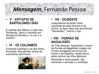 Mensagem, Fernando Pessoa
• V – EPITÁFIO DE
BARTOLOMEU DIAS
O capitão que dobrou o Cabo das
Tormentas, abriu o caminho em
direção ao Oriente e “o mar é o
mesmo”.
• VI – OS COLOMBOS
Cristóvão Colombo e um dos filhos,
Fernando. Descobridor oficial do
continente americano.
• VII – OCIDENTE
A descoberta do Brasil como
resultado da ação humana e do
divino, as duas mãos que permitiram
“desvendar”, retirar o véu.
• VIII – FERNÃO DE
MAGALHÃES
Os Titãs dançam, festejando a morte
de Fernão de Magalhães (viagem de
circum-navegação ao serviço de
Carlos V de Espanha, sendo morto
pelos nativos nas ilhas Molucas).
Mantendo a alma ousada, não
morrerão a vontade e a ambição.
Olga Afonso, ESQM
 