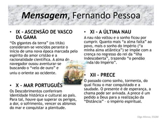 • IX – ASCENSÃO DE VASCO
DA GAMA
“Os gigantes da terra” (os titãs)
consideram-se vencidos perante o
início de uma nova época marcada pelo
espírito do amor cristão e a
racionalidade científica. A alma do
navegador ousou aventurar-se
buscando o “velo de ouro” e
uniu o oriente ao ocidente.
• X – MAR PORTUGUÊS
Os Descobrimentos conferiram
identidade histórica e cultural ao país.
Para tal, houve que superar os perigos,
a dor, o sofrimento, vencer os abismos
do mar e conquistar a plenitude.
• XI – A ÚLTIMA NAU
A nau não voltou e o sonho ficou por
cumprir. Quanto mais “a alma falta” ao
povo, mais o sonho do império (“a
minha alma atlântica”) se impõe com a
crença no regresso do rei da “ilha
indescoberta”, trazendo “o pendão
ainda/do Império”.
• XII – PRECE
O passado como sonho, tormenta, do
qual ficou o mar conquistado e a
saudade. O presente é de esperança, a
chama pode ser avivada. A prece é um
pedido a Deus para a realização da
“Distância” – o império espiritual.
Olga Afonso, ESQM
Mensagem, Fernando Pessoa
 