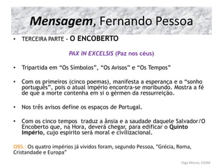 Mensagem, Fernando Pessoa
• TERCEIRA PARTE – O ENCOBERTO
PAX IN EXCELSIS (Paz nos céus)
• Tripartida em “Os Símbolos”, “Os Avisos” e “Os Tempos”
• Com os primeiros (cinco poemas), manifesta a esperança e o “sonho
português”, pois o atual império encontra-se moribundo. Mostra a fé
de que a morte contenha em si o gérmen da ressurreição.
• Nos três avisos define os espaços de Portugal.
• Com os cinco tempos traduz a ânsia e a saudade daquele Salvador/O
Encoberto que, na Hora, deverá chegar, para edificar o Quinto
Império, cujo espírito será moral e civilizacional.
OBS.: Os quatro impérios já vividos foram, segundo Pessoa, “Grécia, Roma,
Cristandade e Europa”
Olga Afonso, ESQM
 