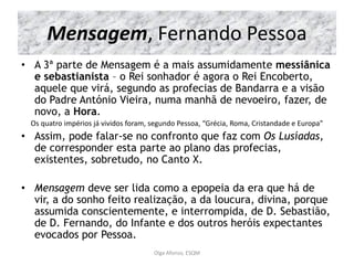 Mensagem, Fernando Pessoa
• A 3ª parte de Mensagem é a mais assumidamente messiânica
e sebastianista – o Rei sonhador é agora o Rei Encoberto,
aquele que virá, segundo as profecias de Bandarra e a visão
do Padre António Vieira, numa manhã de nevoeiro, fazer, de
novo, a Hora.
Os quatro impérios já vividos foram, segundo Pessoa, “Grécia, Roma, Cristandade e Europa”
• Assim, pode falar-se no confronto que faz com Os Lusíadas,
de corresponder esta parte ao plano das profecias,
existentes, sobretudo, no Canto X.
• Mensagem deve ser lida como a epopeia da era que há de
vir, a do sonho feito realização, a da loucura, divina, porque
assumida conscientemente, e interrompida, de D. Sebastião,
de D. Fernando, do Infante e dos outros heróis expectantes
evocados por Pessoa.
Olga Afonso, ESQM
 