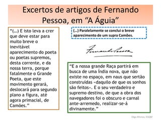 Excertos de artigos de Fernando
Pessoa, em “A Águia”
“(…) E isto leva a crer
que deve estar para
muito breve o
inevitável
aparecimento do poeta
ou poetas supremos,
desta corrente, e da
nossa terra, porque
fatalmente o Grande
Poeta, que este
movimento gerará,
deslocará para segundo
plano a figura, até
agora primacial, de
Camões.”
(…) Paralelamente se conclui o breve
aparecimento de um supra Camões.
“E a nossa grande Raça partirá em
busca de uma Índia nova, que não
existe no espaço, em naus que sertão
construídas «daquilo de que os sonhos
são feitos». E o seu verdadeiro e
supremo destino, de que a obra dos
navegadores foi o obscuro e carnal
ante-arremedo, realizar-se-á
divinamente.”
Olga Afonso, ESQM
 