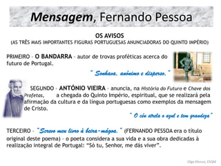 Olga Afonso, ESQM
OS AVISOS
(AS TRÊS MAIS IMPORTANTES FIGURAS PORTUGUESAS ANUNCIADORAS DO QUINTO IMPÉRIO)
PRIMEIRO – O BANDARRA – autor de trovas proféticas acerca do
futuro de Portugal.
“ Sonhava, anónimo e disperso,”
SEGUNDO – ANTÓNIO VIEIRA – anuncia, na História do Futuro e Chave dos
Profetas, a chegada do Quinto Império, espiritual, que se realizará pela
afirmação da cultura e da língua portuguesas como exemplos da mensagem
de Cristo.
“ O céu strela o azul e tem grandeza”
TERCEIRO – “Screvo meu livro à beira-mágoa.” (FERNANDO PESSOA era o título
original deste poema) – o poeta considera a sua vida e a sua obra dedicadas à
realização integral de Portugal: “Só tu, Senhor, me dás viver”.
Mensagem, Fernando Pessoa
 