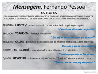 OS TEMPOS
(OS CINCO MOMENTOS TEMPORAIS DE APROXIMAÇÃO HISTÓRICA AO ADVENTO DO QUINTO IMPÉRIO A PARTIR
DA DECADÊNCIA DE PORTUGAL, EM 1578, COM A MORTE DE D. SEBASTIÃO E A PERDA DA INDEPENDÊNCIA)
PRIMEIRO – A NOITE (3 partes) – o início da decadência do império português.
“A nau de um deles tinha-se perdido”
SEGUNDO – TORMENTA – Portugal no abismo.
“Que jaz no abismo sob o mar que se ergue?”
TERCEIRO – CALMA – prenúncio da recuperação do Império português, agora espiritual
“Que costa é que as ondas contam”
QUARTO – ANTEMANHÃ – vencidos todos os obstáculos, é o princípio…
“O mostrengo que está no fim do mar”
QUINTO – NEVOEIRO – a incerteza, a indefinição. “É a Hora” de traçar novos rumos.
“Nem rei, nem lei, nem paz nem guerra,”
Olga Afonso, ESQM
Mensagem, Fernando Pessoa
 