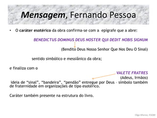 Mensagem, Fernando Pessoa
• O caráter esotérico da obra confirma-se com a epígrafe que a abre:
BENEDICTUS DOMINUS DEUS NOSTER QUI DEDIT NOBIS SIGNUM
(Bendito Deus Nosso Senhor Que Nos Deu O Sinal)
sentido simbólico e messiânico da obra;
e finaliza com o
VALETE FRATRES
(Adeus, Irmãos)
ideia de “sinal”, “bandeira”, “pendão” entregue por Deus – símbolo também
de fraternidade em organizações de tipo esotérico.
Caráter também presente na estrutura do livro.
Olga Afonso, ESQM
 