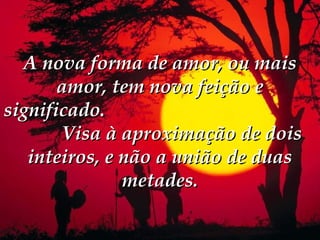 A nova forma de amor, ou mais
       amor, tem nova feição e
significado. 
       Visa à aproximação de dois
   inteiros, e não a união de duas
               metades.
 