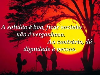 A solidão é boa, ficar sozinho
      não é vergonhoso.
                  Ao contrário, dá
        dignidade à pessoa.
 