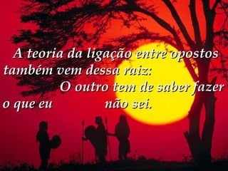  A teoria da ligação entre opostos
também vem dessa raiz:
         O outro tem de saber fazer
o que eu         não sei.
 