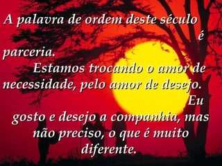 A palavra de ordem deste século
                                é
parceria.
     Estamos trocando o amor de
necessidade, pelo amor de desejo.
                               Eu
 gosto e desejo a companhia, mas
     não preciso, o que é muito
             diferente. 
 