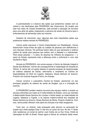 A grandiosidade e o alcance das ações que poderemos realizar com as
verbas a nós destinadas pelo PROREDES são inequívocos. No projeto que
está nas mãos de Vossas Excelências, está prevista a alocação de recursos
para uma série de ações, preparando a estrutura de saúde do Governo para o
enfrentamento de demandas cada vez maiores.
Gostaria de mencionar, aqui, algumas das mais importantes ações que
poderemos realizar através do PROREDES.
Vamos poder estruturar o Centro Especializado em Reabilitação. Vamos
desenvolver novas linhas de ação no cuidado de pessoas com deficiências e
com doenças crônicas. Os senhores fazem idéia do que representa o sistema
público de saúde para pessoas que sofrem com a diabetes e a hipertensão.
Para essas pessoas — e estou de dezenas de milhares de sergipanos — o
apoio do Estado representa toda a diferença entre o sofrimento e uma vida
saudável e digna.
Através do PROREDES, nós vamos equipar o Centro de Atenção Integral à
Saúde das Mulheres. Vamos dar prosseguimento à implantação do Hospital do
Câncer. E vamos dar um passo adiante no grande processo de reestruturação
do sistema estadual de Saúde, reformando e ampliando os Centros de
Especialidades do SUS em Lagarto, Itabaiana, Nossa Senhora do Socorro,
Propriá e do conjunto Augusto Franco, em Aracaju.
Vamos construir o Laboratório Central do Estado, resolvendo um dos
principais gargalos do sistema de saúde de Sergipe, que é a marcação de
exames.
O PROREDES também destina recursos para equipar melhor e ampliar os
serviços oferecidos por todas as 9 maternidades do Estado, como por exemplo
a Maternidade Nossa Senhora de Lourdes e Santa Isabel, as maternidades de
Lagarto, Itabaiana e Capela, e os setores materno-infantil dos hospitais de
Nossa Senhora do Socorro, Nossa Senhora da Glória, Propriá e Estância. Com
isso, vamos poder oferecer mais apoio às crianças e às mães sergipanas.
Tudo isso, no entanto, está ameaçado pela demora na aprovação do
projeto aqui nesta egrégia Casa. E não sou eu quem diz isso. No dia 11 deste
mês recebemos um email do senhor Juan Carlos de La Hoz Vinas, Chefe de
Operações do BID no Brasil. Passo agora à leitura do conteúdo deste email,
11

 