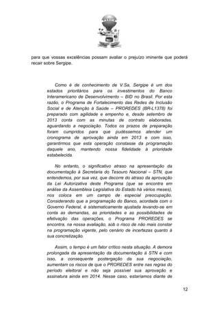 para que vossas excelências possam avaliar o prejuízo iminente que poderá
recair sobre Sergipe.

Como é de conhecimento de V.Sa, Sergipe é um dos
estados prioritários para os investimentos do Banco
Interamericano de Desenvolvimento – BID no Brasil. Por esta
razão, o Programa de Fortalecimento das Redes de Inclusão
Social e de Atenção à Saúde – PROREDES (BR-L1378) foi
preparado com agilidade e empenho e, desde setembro de
2013 conta com as minutas de contrato elaboradas,
aguardando a negociação. Todos os prazos de preparação
foram cumpridos para que pudéssemos atender um
cronograma de aprovação ainda em 2013 e com isso,
garantirmos que esta operação constasse da programação
daquele ano, mantendo nossa fidelidade à prioridade
estabelecida.
No entanto, o significativo atraso na apresentação da
documentação à Secretaria do Tesouro Nacional – STN, que
entendemos, por sua vez, que decorre do atraso da aprovação
da Lei Autorizativa deste Programa (que se encontra em
análise da Assembleia Legislativa do Estado há vários meses),
nos coloca em um campo de especial preocupação.
Considerando que a programação do Banco, acordada com o
Governo Federal, é sistematicamente ajustada levando-se em
conta as demandas, as prioridades e as possibilidades de
efetivação das operações, o Programa PROREDES se
encontra, na nossa avaliação, sob o risco de não mais constar
na programação vigente, pelo cenário de incertezas quanto à
sua concretização.
Assim, o tempo é um fator crítico nesta situação. A demora
prolongada da apresentação da documentação à STN e com
isso, a consequente postergação da sua negociação,
aumentam os riscos de que o PROREDES entre nas regras do
período eleitoral e não seja possível sua aprovação e
assinatura ainda em 2014. Nesse caso, estaríamos diante de
12

 