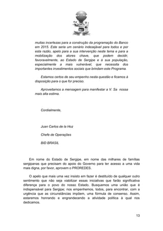 muitas incertezas para a construção da programação do Banco
em 2015. Este seria um cenário indesejável para todos e por
esta razão, apelo para a sua intervenção neste tema e para a
mobilização dos atores chave, que podem decidir,
favoravelmente, ao Estado de Sergipe e à sua população,
especialmente a mais vulnerável, que necessita dos
importantes investimentos sociais que brindam este Programa.
Estamos certos de seu empenho nesta questão e ficamos à
disposição para o que for preciso.
Aproveitamos a mensagem para manifestar a V. Sa nossa
mais alta estima.

Cordialmente,

Juan Carlos de la Hoz
Chefe de Operações
BID BRASIL

Em nome do Estado de Sergipe, em nome das milhares de famílias
sergipanas que precisam do apoio do Governo para ter acesso a uma vida
mais digna, por favor, aprovem o PROREDES.
O apelo que mais uma vez insisto em fazer é destituído de qualquer outro
sentimento que não seja viabilizar essas iniciativas que farão significativa
diferença para o povo do nosso Estado. Busquemos uma união que é
indispensável para Sergipe; nos empenhemos, todos, para encontrar, com a
urgência que as circunstâncias impõem, uma fórmula de consenso. Assim,
estaremos honrando e engrandecendo a atividade política à qual nos
dedicamos.

13

 