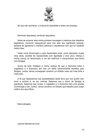 Se isso não acontecer, a mácula do descrédito a todos nos ameaça.

Senhoras deputadas, senhores deputados,
Antes de encerrar esta minha primeira mensagem à abertura dos trabalhos
legislativos, momento inesquecível para mim pelo seu significado pessoal,
gostaria de agradecer a maneira calorosa e republicana com que fui recebido
nesta Casa.
Voltar como Governador a esta Assembleia onde, como deputado muitos
anos atrás, acredito ter representado com dignidade o meu povo, reforça a
minha crença na democracia, e me faz reafirmar o compromisso que tenho
com Sergipe.
Acima de tudo, fortalece a minha certeza de que a harmonia entre o
Legislativo e o Executivo tem tido um efeito extremamente benéfico para
Sergipe. Juntos, temos conseguido construir um Estado cada vez mais forte e
mais justo.
A fé que depositamos nas possibilidades desta terra que nos acolhe com
amor e carinho é, eu sei, imensa. Sabemos que o futuro de Sergipe é
grandioso. Sabemos que, juntos, o Legislativo e o Executivo têm uma grande
contribuição a dar. Juntos, vamos construir um Estado que trabalha para cuidar
melhor dos seus filhos.

Muito obrigado.

Jackson Barreto de Lima
14

 