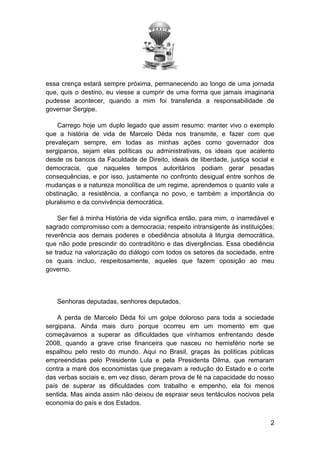 essa crença estará sempre próxima, permanecendo ao longo de uma jornada
que, quis o destino, eu viesse a cumprir de uma forma que jamais imaginaria
pudesse acontecer, quando a mim foi transferida a responsabilidade de
governar Sergipe.
Carrego hoje um duplo legado que assim resumo: manter vivo o exemplo
que a história de vida de Marcelo Déda nos transmite, e fazer com que
prevaleçam sempre, em todas as minhas ações como governador dos
sergipanos, sejam elas políticas ou administrativas, os ideais que acalento
desde os bancos da Faculdade de Direito, ideais de liberdade, justiça social e
democracia, que naqueles tempos autoritários podiam gerar pesadas
consequências, e por isso, justamente no confronto desigual entre sonhos de
mudanças e a natureza monolítica de um regime, aprendemos o quanto vale a
obstinação, a resistência, a confiança no povo, e também a importância do
pluralismo e da convivência democrática.
Ser fiel à minha História de vida significa então, para mim, o inarredável e
sagrado compromisso com a democracia; respeito intransigente às instituições;
reverência aos demais poderes e obediência absoluta à liturgia democrática,
que não pode prescindir do contraditório e das divergências. Essa obediência
se traduz na valorização do diálogo com todos os setores da sociedade, entre
os quais incluo, respeitosamente, aqueles que fazem oposição ao meu
governo.

Senhoras deputadas, senhores deputados,
A perda de Marcelo Déda foi um golpe doloroso para toda a sociedade
sergipana. Ainda mais duro porque ocorreu em um momento em que
começávamos a superar as dificuldades que vínhamos enfrentando desde
2008, quando a grave crise financeira que nasceu no hemisfério norte se
espalhou pelo resto do mundo. Aqui no Brasil, graças às políticas públicas
empreendidas pelo Presidente Lula e pela Presidenta Dilma, que remaram
contra a maré dos economistas que pregavam a redução do Estado e o corte
das verbas sociais e, em vez disso, deram prova de fé na capacidade do nosso
país de superar as dificuldades com trabalho e empenho, ela foi menos
sentida. Mas ainda assim não deixou de espraiar seus tentáculos nocivos pela
economia do país e dos Estados.
2

 