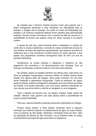 As medidas que o Governo Federal precisou tomar para garantir que o
Brasil conseguisse atravessar a crise resultaram em dificuldades para os
Estados, e Sergipe não foi exceção. Os cortes no Fundo de Participação dos
Estados e de diversos programas federais foram sentidos pela administração
estadual. Durante meses convivemos com a sombra da falta de recursos e a
possibilidade de termos que realizar cortes em obras, serviços e no próprio
custeio.
E apesar de tudo isso, neste momento tenho a satisfação e o orgulho de
poder dizer a vossas excelências, e através de vossas excelências ao povo do
meu Estado, de quem são legítimos representantes, que estamos vencendo os
obstáculos que a crise econômica mundial colocou em nosso caminho, e que
apesar dos prognósticos sombrios conseguimos fazer de 2013 um ano de
grandes realizações.
Equilibramos as contas públicas e afastamos o fantasma do não
pagamento dos servidores e do descumprimento dos contratos. Com as
finanças normalizadas, pudemos acelerar o rimo das obras públicas.
Na verdade, graças ao trabalho plantado nos últimos anos, hoje temos um
ritmo de entregas, inaugurações e serviços inédito na história recente deste
Estado. Em alguma parte de Sergipe, neste exato momento, há uma obra
sendo finalizada e aguardando inauguração. Todas as semanas, em algum
ponto do Estado, estamos entregando à população uma nova Clínica de Saúde
da Família, uma escola reformada, uma nova praça, estamos oferecendo um
novo serviço que torna melhor a vida de um sergipano ou uma sergipana.
Todo o trabalho do Governo tem um objetivo simples: cuidar melhor do
cidadão. Oferecer mais, garantir que cada pessoa tenha a possibilidade de
buscar a própria felicidade.
Para isso, estamos fazendo mudanças estruturais importantes em Sergipe.
Poucas coisas ilustram a força dessas mudanças como a pequena
revolução que estamos fazendo no abastecimento de água do nosso Estado.
Com as adutoras do Alto Sertão, Sertaneja e Umbaúba-Tomar do Geru, além
da duplicação da Adutora do São Francisco, nós já tínhamos dado um passo
importantíssimo para garantir água para todos os sergipanos.

3

 
