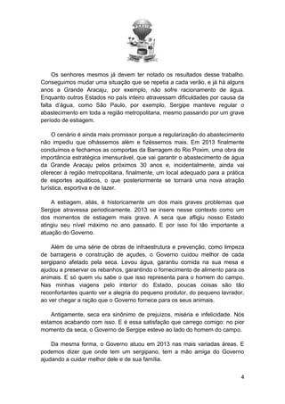 Os senhores mesmos já devem ter notado os resultados desse trabalho.
Conseguimos mudar uma situação que se repetia a cada verão, e já há alguns
anos a Grande Aracaju, por exemplo, não sofre racionamento de água.
Enquanto outros Estados no país inteiro atravessam dificuldades por causa da
falta d’água, como São Paulo, por exemplo, Sergipe manteve regular o
abastecimento em toda a região metropolitana, mesmo passando por um grave
período de estiagem.
O cenário é ainda mais promissor porque a regularização do abastecimento
não impediu que olhássemos além e fizéssemos mais. Em 2013 finalmente
concluímos e fechamos as comportas da Barragem do Rio Poxim, uma obra de
importância estratégica imensurável, que vai garantir o abastecimento de água
da Grande Aracaju pelos próximos 30 anos e, incidentalmente, ainda vai
oferecer à região metropolitana, finalmente, um local adequado para a prática
de esportes aquáticos, o que posteriormente se tornará uma nova atração
turística, esportiva e de lazer.
A estiagem, aliás, é historicamente um dos mais graves problemas que
Sergipe atravessa periodicamente. 2013 se insere nesse contexto como um
dos momentos de estiagem mais grave. A seca que afligiu nosso Estado
atingiu seu nível máximo no ano passado. E por isso foi tão importante a
atuação do Governo.
Além de uma série de obras de infraestrutura e prevenção, como limpeza
de barragens e construção de açudes, o Governo cuidou melhor de cada
sergipano afetado pela seca. Levou água, garantiu comida na sua mesa e
ajudou a preservar os rebanhos, garantindo o fornecimento de alimento para os
animais. E só quem viu sabe o que isso representa para o homem do campo.
Nas minhas viagens pelo interior do Estado, poucas coisas são tão
reconfortantes quanto ver a alegria do pequeno produtor, do pequeno lavrador,
ao ver chegar a ração que o Governo fornece para os seus animais.
Antigamente, seca era sinônimo de prejuízos, miséria e infelicidade. Nós
estamos acabando com isso. E é essa satisfação que carrego comigo: no pior
momento da seca, o Governo de Sergipe esteve ao lado do homem do campo.
Da mesma forma, o Governo atuou em 2013 nas mais variadas áreas. E
podemos dizer que onde tem um sergipano, tem a mão amiga do Governo
ajudando a cuidar melhor dele e de sua família.
4

 