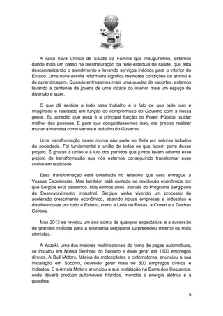 A cada nova Clínica de Saúde da Família que inauguramos, estamos
dando mais um passo na reestruturação da rede estadual de saúde, que está
descentralizando o atendimento e levando serviços inéditos para o interior do
Estado. Uma nova escola reformada significa melhores condições de ensino e
de aprendizagem. Quando entregamos mais uma quadra de esportes, estamos
levando a centenas de jovens de uma cidade do interior mais um espaço de
diversão e lazer.
O que dá sentido a todo esse trabalho é o fato de que tudo isso é
imaginado e realizado em função do compromisso do Governo com a nossa
gente. Eu acredito que essa é a principal função do Poder Público: cuidar
melhor das pessoas. E para que conquistássemos isso, era preciso realizar
mudar a maneira como vemos o trabalho do Governo.
Uma transformação dessa monta não pode ser feita por setores isolados
da sociedade. Foi fundamental a união de todos os que fazem parte desse
projeto. É graças à união e à luta dos partidos que juntos levam adiante esse
projeto de transformação que nós estamos conseguindo transformar esse
sonho em realidade.
Essa transformação está detalhada no relatório que será entregue a
Vossas Excelências. Mas também está contada na revolução econômica por
que Sergipe está passando. Nos últimos anos, através do Programa Sergipano
de Desenvolvimento Industrial, Sergipe vinha vivendo um processo de
acelerado crescimento econômico, atraindo novas empresas e indústrias e
distribuindo-as por todo o Estado, como a Leite de Rosas, a Crown e a Duchas
Corona.
Mas 2013 se revelou um ano acima de qualquer expectativa, e a sucessão
de grandes notícias para a economia sergipana surpreendeu mesmo os mais
otimistas.
A Yazaki, uma das maiores multinacionais do ramo de peças automotivas,
se instalou em Nossa Senhora do Socorro e deve gerar até 1600 empregos
diretos. A Bull Motors, fábrica de motocicletas e ciclomotores, anunciou a sua
instalação em Socorro, devendo gerar mais de 800 empregos diretos e
indiretos. E a Amsia Motors anunciou a sua instalação na Barra dos Coqueiros,
onde deverá produzir automóveis híbridos, movidos a energia elétrica e a
gasolina.
5

 
