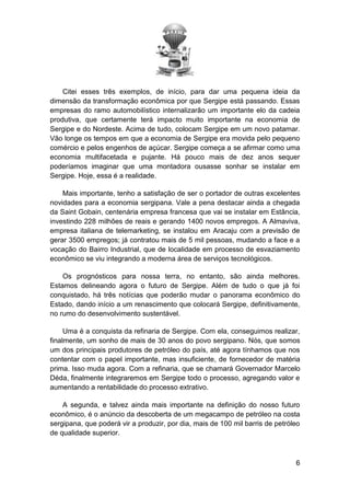 Citei esses três exemplos, de início, para dar uma pequena ideia da
dimensão da transformação econômica por que Sergipe está passando. Essas
empresas do ramo automobilístico internalizarão um importante elo da cadeia
produtiva, que certamente terá impacto muito importante na economia de
Sergipe e do Nordeste. Acima de tudo, colocam Sergipe em um novo patamar.
Vão longe os tempos em que a economia de Sergipe era movida pelo pequeno
comércio e pelos engenhos de açúcar. Sergipe começa a se afirmar como uma
economia multifacetada e pujante. Há pouco mais de dez anos sequer
poderíamos imaginar que uma montadora ousasse sonhar se instalar em
Sergipe. Hoje, essa é a realidade.
Mais importante, tenho a satisfação de ser o portador de outras excelentes
novidades para a economia sergipana. Vale a pena destacar ainda a chegada
da Saint Gobain, centenária empresa francesa que vai se instalar em Estância,
investindo 228 milhões de reais e gerando 1400 novos empregos. A Almaviva,
empresa italiana de telemarketing, se instalou em Aracaju com a previsão de
gerar 3500 empregos; já contratou mais de 5 mil pessoas, mudando a face e a
vocação do Bairro Industrial, que de localidade em processo de esvaziamento
econômico se viu integrando a moderna área de serviços tecnológicos.
Os prognósticos para nossa terra, no entanto, são ainda melhores.
Estamos delineando agora o futuro de Sergipe. Além de tudo o que já foi
conquistado, há três notícias que poderão mudar o panorama econômico do
Estado, dando início a um renascimento que colocará Sergipe, definitivamente,
no rumo do desenvolvimento sustentável.
Uma é a conquista da refinaria de Sergipe. Com ela, conseguimos realizar,
finalmente, um sonho de mais de 30 anos do povo sergipano. Nós, que somos
um dos principais produtores de petróleo do país, até agora tínhamos que nos
contentar com o papel importante, mas insuficiente, de fornecedor de matéria
prima. Isso muda agora. Com a refinaria, que se chamará Governador Marcelo
Déda, finalmente integraremos em Sergipe todo o processo, agregando valor e
aumentando a rentabilidade do processo extrativo.
A segunda, e talvez ainda mais importante na definição do nosso futuro
econômico, é o anúncio da descoberta de um megacampo de petróleo na costa
sergipana, que poderá vir a produzir, por dia, mais de 100 mil barris de petróleo
de qualidade superior.

6

 