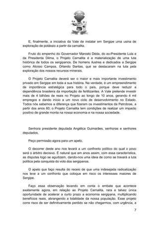 E, finalmente, a iniciativa da Vale de instalar em Sergipe uma usina de
exploração de potássio a partir da carnalita.
Fruto do empenho do Governador Marcelo Déda, do ex-Presidente Lula e
da Presidenta Dilma, o Projeto Carnalita é a materialização de uma luta
histórica de todos os sergipanos. De homens ilustres e dedicados a Sergipe
como Aloísio Campos, Orlando Dantas, que se destacaram na luta pela
exploração dos nossos recursos minerais.
O Projeto Carnalita deverá ser o maior e mais importante investimento
privado em Sergipe em toda a sua história. Na verdade, é um empreendimento
de importância estratégica para todo o país, porque deve reduzir a
dependência brasileira da importação de fertilizantes. A Vale pretende investir
mais de 4 bilhões de reais no Projeto ao longo de 10 anos, gerando 4 mil
empregos e dando início a um novo ciclo de desenvolvimento no Estado.
Todos nós sabemos a diferença que fizeram os investimentos da Petrobras, a
partir dos anos 60; o Projeto Carnalita tem condições de realizar um impacto
positivo de grande monta na nossa economia e na nossa sociedade.

Senhora presidente deputada Angélica Guimarães, senhoras e senhores
deputados,
Peço permissão agora para um apelo.
O decorrer deste ano nos levará a um confronto político do qual o povo
será o árbitro decisivo. É natural que em anos assim, com essa característica,
as disputas logo se agudizem, dando-nos uma ideia de como se travará a luta
política pela conquista do voto dos sergipanos.
O apelo que faço resulta do receio de que uma indesejada radicalização
nos leve a um confronto que coloque em risco os interesses maiores de
Sergipe.
Faço essa observação levando em conta o embate que acontece
exatamente agora, em relação ao Projeto Carnalita, rara e talvez única
oportunidade de acelerar a curto prazo a economia sergipana, multiplicando
benefícios reais, abrangendo a totalidade da nossa população. Esse projeto
corre risco de ser definitivamente perdido se não chegarmos, com urgência, a
7

 