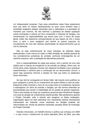 um indispensável consenso. Faço essa advertência nesta Casa exatamente
para que tanto os nobres representantes do povo como também toda a
sociedade sergipana estejam advertidos para a delicadeza e a gravidade do
momento que vivemos. Se não tivermos a grandeza de afastar quaisquer
outras motivações e colocar em foco unicamente o interesse de Sergipe, nos
concentrando na responsabilidade que temos para com o futuro da nossa
gente, então não estaremos correspondendo ao que espera de nós o nosso
povo, e será o povo sergipano que sentirá os graves prejuízos do
cancelamento de uma das maiores oportunidade de desenvolvimento que já
nos foi oferecida.
Não se trata evidentemente de impor soluções, de defender ideias
particularistas; muito menos de ceder à infeliz tentação da vaidade pessoal de
nos considerarmos portadores da verdade, senhores intransigentes de um
caminho exclusivo, sem a aceitação de alternativas possíveis.
Com a responsabilidade do cargo que exerço, com o penhor de uma vida
pública sem a mácula da arrogância ou da aversão ao diálogo, afirmo que, da
minha parte, estou disposto a buscar com absoluta humildade e sem quaisquer
ressentimentos o caminho para a construção de um denominador comum, e
assim logo possamos informar à direção da Vale que todos os obstáculos
foram removidos.
Se isso não for conseguido em tempo hábil, não haverá como justificar ao
povo sergipano a perda de um investimento de quatro bilhões e meio de reais.
Estaremos então correndo o risco de ver surgir entre os investidores nacionais
e estrangeiros um clima de aversão a Sergipe, por não termos entendido as
peculiaridades que cercam a implantação de um projeto de grande magnitude.
Toda a luta travada ao longo de sucessivos governos para transformar Sergipe
num polo de atração de investimentos estará perdida. Não perderemos apenas
o Projeto Carnalita, volto a advertir sem exageros ou falsas avaliações;
negociações agora em fase adiantada com importantes setores empresariais
interessados em implantar novas empresas em Sergipe poderão ser
interrompidas em virtude da péssima impressão causada diante da frustração
do Projeto Carnalita.
Estudos minuciosos, um trabalho técnico e político que começou em 2009
— e aqui invoco o testemunho do ilustre deputado Zeca da Silva, que dele

8

 