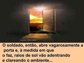 O soldado, então, abre vagarosamente a porta e, à medida em que  o faz, raios de sol vão adentrando  e clareando o ambiente... 