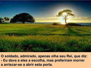O soldado, admirado, apenas olha seu Rei, que diz: - Eu dava a eles a escolha, mas preferiram morrer  a arriscar-se a abrir esta porta. 