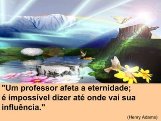 "Um professor afeta a eternidade;  é impossível dizer até onde vai sua influência."   (Henry Adams)   