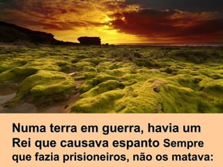 Numa terra em guerra, havia um Rei que causava espanto  Sempre que fazia prisioneiros, não os matava: 