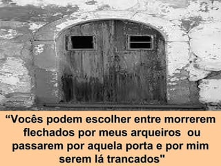 “ Vocês podem escolher entre morrerem  flechados por meus arqueiros  ou  passarem por aquela porta e por mim  serem lá trancados" 