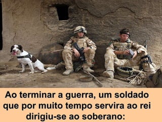 Ao terminar a guerra, um soldado que por muito tempo servira ao rei dirigiu-se ao soberano:  