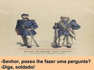 -Senhor, posso lhe fazer uma pergunta? -Diga, soldado! 