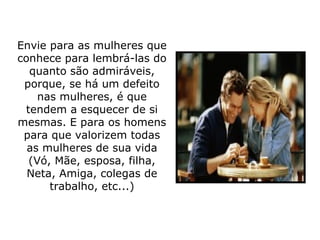 Envie para as mulheres que conhece para lembrá-las do quanto são admiráveis, porque, se há um defeito nas mulheres, é que tendem a esquecer de si mesmas. E para os homens para que valorizem todas as mulheres de sua vida (Vó, Mãe, esposa, filha, Neta, Amiga, colegas de trabalho, etc...) 