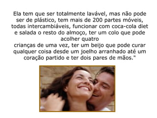 Ela tem que ser totalmente lavável, mas não pode ser de plástico, tem mais de 200 partes móveis, todas intercambiáveis, funcionar com coca-cola diet e salada o resto do almoço, ter um colo que pode acolher quatro crianças de uma vez, ter um beijo que pode curar qualquer coisa desde um joelho arranhado até um coração partido e ter dois pares de mãos." 
