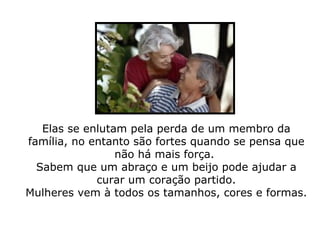 Elas se enlutam pela perda de um membro da família, no entanto são fortes quando se pensa que não há mais força.  Sabem que um abraço e um beijo pode ajudar a curar um coração partido. Mulheres vem à todos os tamanhos, cores e formas.  