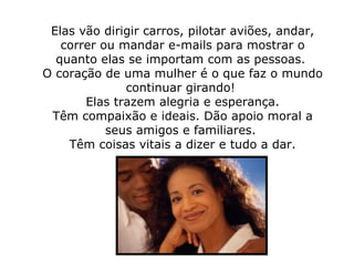 Elas vão dirigir carros, pilotar aviões, andar, correr ou mandar e-mails para mostrar o quanto elas se importam com as pessoas.  O coração de uma mulher é o que faz o mundo continuar girando!    Elas trazem alegria e esperança.  Têm compaixão e ideais. Dão apoio moral a seus amigos e familiares.  Têm coisas vitais a dizer e tudo a dar. 