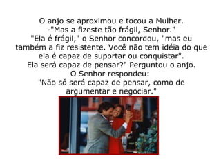 O anjo se aproximou e tocou a Mulher. -"Mas a fizeste tão frágil, Senhor." "Ela é frágil," o Senhor concordou, "mas eu também a fiz resistente. Você não tem idéia do que ela é capaz de suportar ou conquistar". Ela será capaz de pensar?" Perguntou o anjo. O Senhor respondeu:  "Não só será capaz de pensar, como de argumentar e negociar." 