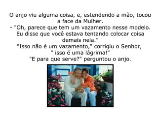 O anjo viu alguma coisa, e, estendendo a mão, tocou a face da Mulher. - "Oh, parece que tem um vazamento nesse modelo. Eu disse que você estava tentando colocar coisa demais nela.” "Isso não é um vazamento," corrigiu o Senhor,  " isso é uma lágrima!" "E para que serve?" perguntou o anjo. 
