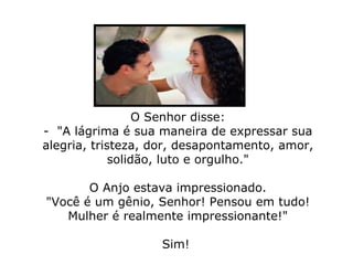 O Senhor disse: -  "A lágrima é sua maneira de expressar sua alegria, tristeza, dor, desapontamento, amor, solidão, luto e orgulho."   O Anjo estava impressionado. "Você é um gênio, Senhor! Pensou em tudo! Mulher é realmente impressionante!" Sim!  