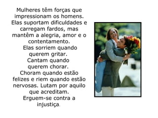Mulheres têm forças que impressionam os homens. Elas suportam dificuldades e carregam fardos, mas mantêm a alegria, amor e o contentamento.   Elas sorriem quando querem gritar.  Cantam quando  querem chorar.  Choram quando estão felizes e riem quando estão nervosas. Lutam por aquilo que acreditam. Erguem-se contra a injustiça .  