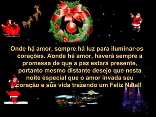 30/01/15 05:28 AM Carlos Roberto *Barra do Piraí *
RJ
Onde há amor, sempre há luz para iluminar os
corações. Aonde há amor, haverá sempre a
promessa de que a paz estará presente,
portanto mesmo distante desejo que nesta
noite especial que o amor invada seu
coração e sua vida trazendo um Feliz Natal!
 