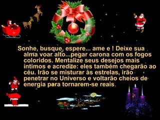 30/01/15 05:28 AM Carlos Roberto *Barra do Piraí *
RJ
Sonhe, busque, espere... ame e ! Deixe sua
alma voar alto...pegar carona com os fogos
coloridos. Mentalize seus desejos mais
íntimos e acredite: eles também chegarão ao
céu. Irão se misturar às estrelas, irão
penetrar no Universo e voltarão cheios de
energia para tornarem-se reais.
 
