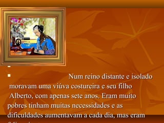 






                   Num reino distante e isolado
 moravam uma viúva costureira e seu filho
 Alberto, com apenas sete anos. Eram muito
pobres tinham muitas necessidades e as
dificuldades aumentavam a cada dia, mas eram
 