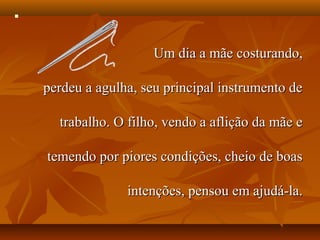 




                       Um dia a mãe costurando,

    perdeu a agulha, seu principal instrumento de

      trabalho. O filho, vendo a aflição da mãe e

    temendo por piores condições, cheio de boas

                  intenções, pensou em ajudá-la.
 