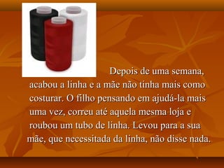 Depois de uma semana,
acabou a linha e a mãe não tinha mais como
costurar. O filho pensando em ajudá-la mais
uma vez, correu até aquela mesma loja e
roubou um tubo de linha. Levou para a sua
mãe, que necessitada da linha, não disse nada.
 