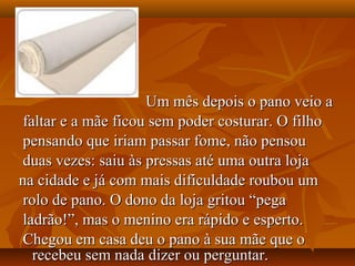 Um mês depois o pano veio a
 faltar e a mãe ficou sem poder costurar. O filho
 pensando que iriam passar fome, não pensou
 duas vezes: saiu às pressas até uma outra loja
na cidade e já com mais dificuldade roubou um
 rolo de pano. O dono da loja gritou “pega
 ladrão!”, mas o menino era rápido e esperto.
 Chegou em casa deu o pano à sua mãe que o
   recebeu sem nada dizer ou perguntar.
 