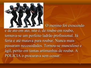 O menino foi crescendo
e de ato em ato, isto é, de roubo em roubo,
tornava-se um perfeito ladrão profissional. Já
feria e até matava para roubar. Nunca mais
passaram necessidades. Tornou-se musculoso e
ágil, perito em tantas artimanhas de roubo. A
POLÍCIA o procurava sem cessar.
 