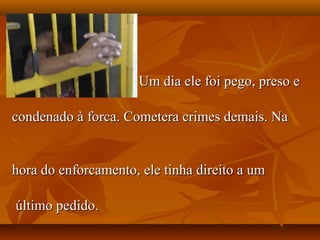 Um dia ele foi pego, preso e

condenado à forca. Cometera crimes demais. Na


hora do enforcamento, ele tinha direito a um

último pedido.
 