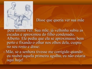 Disse que queria ver sua mãe

  pela última vez. Sua mãe, já velhinha subiu as
  escadas e aproximou do filho condenado,
  Alberto. Ele pediu que ela se aproximasse bem
  perto e fixando o olhar nos olhos dela, cuspiu
  no seu rosto e disse:
- Mãe, se a senhora tivesse me corrigido quando
  eu roubei aquela primeira agulha, eu não estaria
  aqui hoje!
 